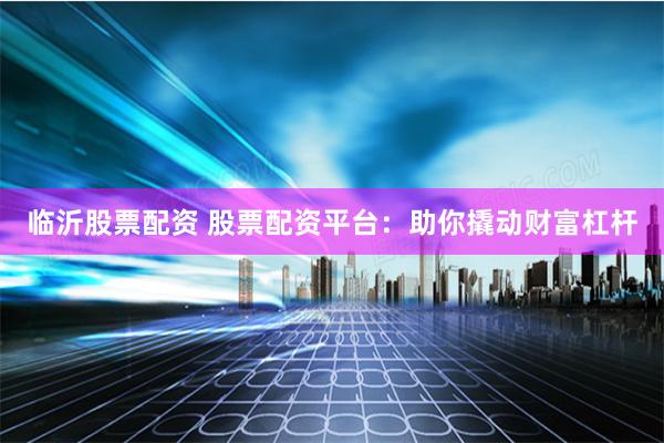 临沂股票配资 股票配资平台：助你撬动财富杠杆