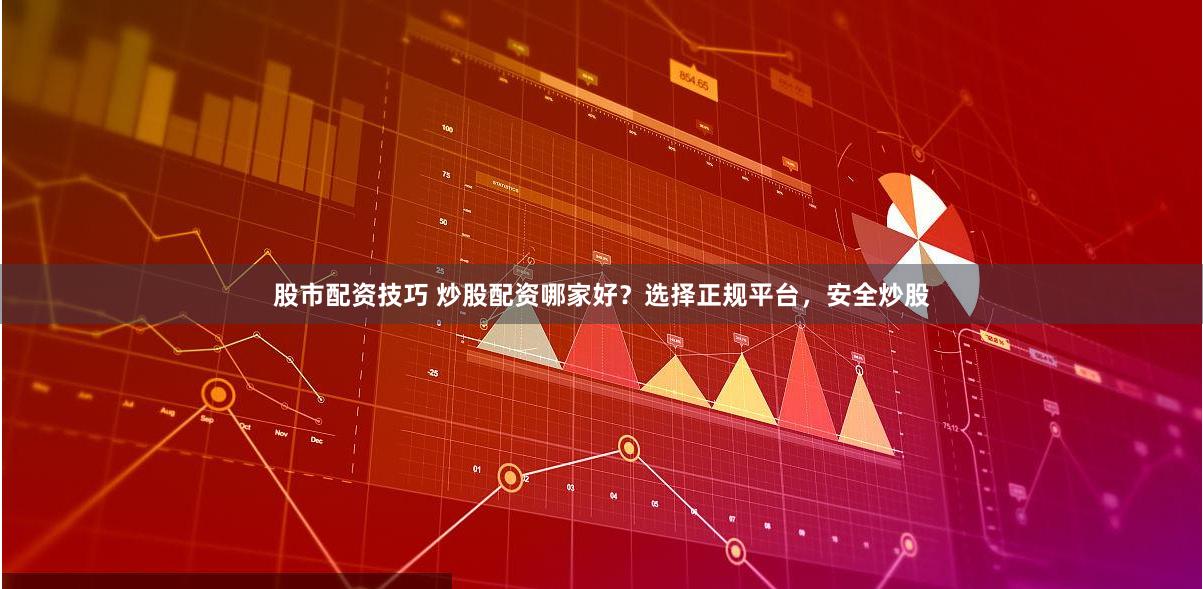股市配资技巧 炒股配资哪家好？选择正规平台，安全炒股