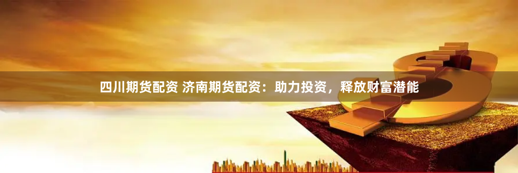 四川期货配资 济南期货配资：助力投资，释放财富潜能