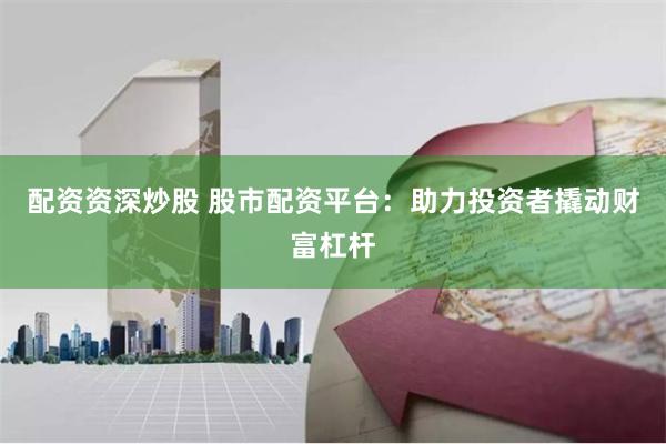 配资资深炒股 股市配资平台：助力投资者撬动财富杠杆