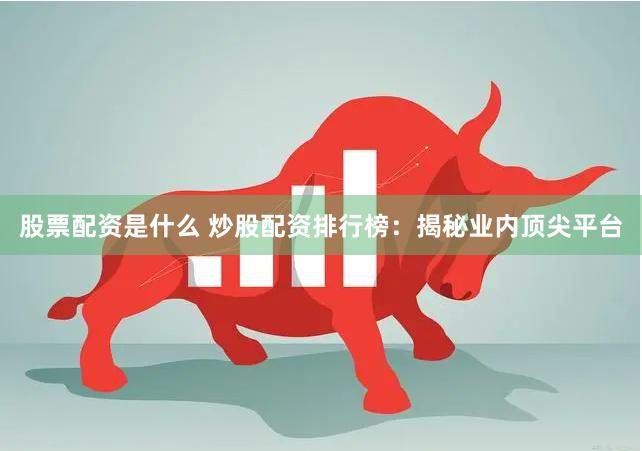股票配资是什么 炒股配资排行榜：揭秘业内顶尖平台