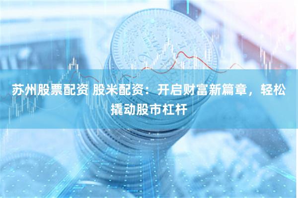 苏州股票配资 股米配资：开启财富新篇章，轻松撬动股市杠杆