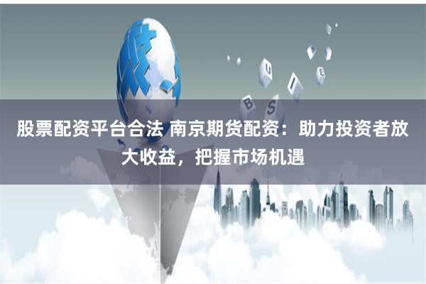 股票配资平台合法 南京期货配资：助力投资者放大收益，把握市场机遇