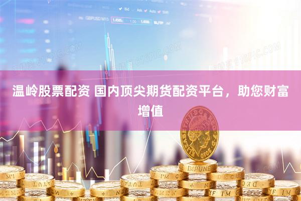 温岭股票配资 国内顶尖期货配资平台，助您财富增值