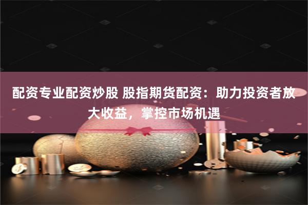 配资专业配资炒股 股指期货配资：助力投资者放大收益，掌控市场机遇