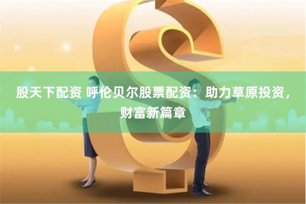 股天下配资 呼伦贝尔股票配资：助力草原投资，财富新篇章
