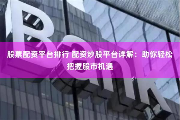 股票配资平台排行 配资炒股平台详解：助你轻松把握股市机遇