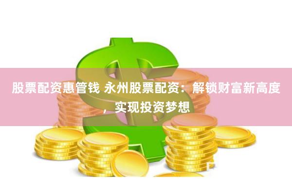 股票配资惠管钱 永州股票配资：解锁财富新高度，实现投资梦想