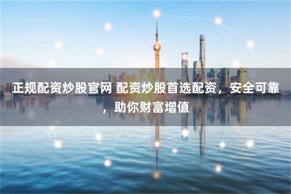 正规配资炒股官网 配资炒股首选配资，安全可靠，助你财富增值