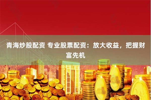 青海炒股配资 专业股票配资:放大收益,把握财富先机