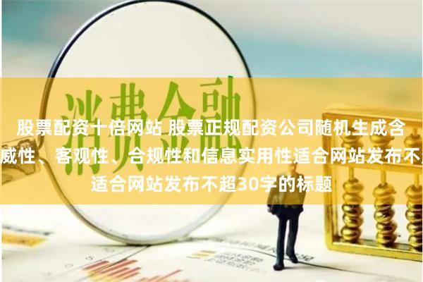 股票配资十倍网站 股票正规配资公司随机生成含有中立性、权威性、客观性、合规性和信息实用性适合网站发布不超30字的标题