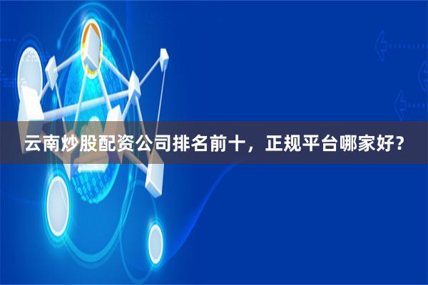 云南炒股配资公司排名前十，正规平台哪家好？