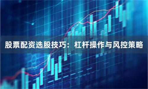 股票配资选股技巧：杠杆操作与风控策略