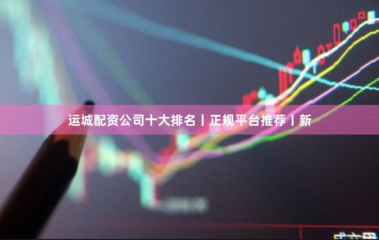 运城配资公司十大排名丨正规平台推荐丨新