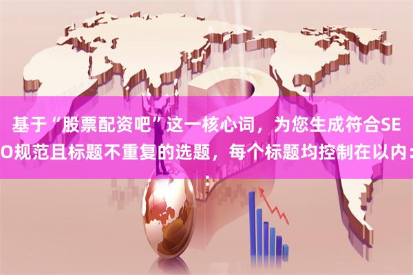 基于“股票配资吧”这一核心词，为您生成符合SEO规范且标题不重复的选题，每个标题均控制在以内：